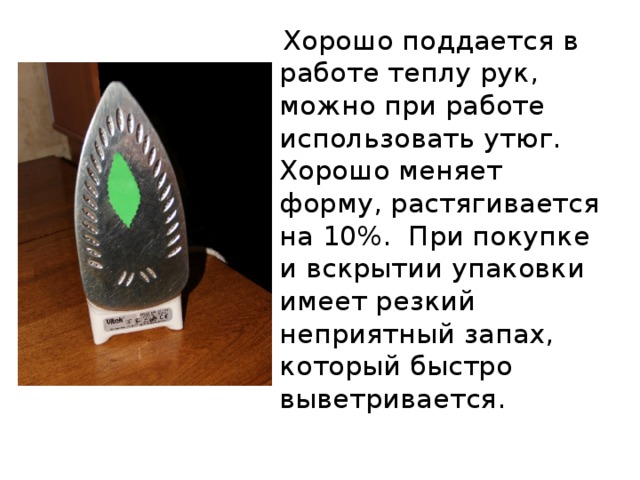  Хорошо поддается в работе теплу рук, можно при работе использовать утюг. Хорошо меняет форму, растягивается на 10%. При покупке и вскрытии упаковки имеет резкий неприятный запах, который быстро выветривается. 