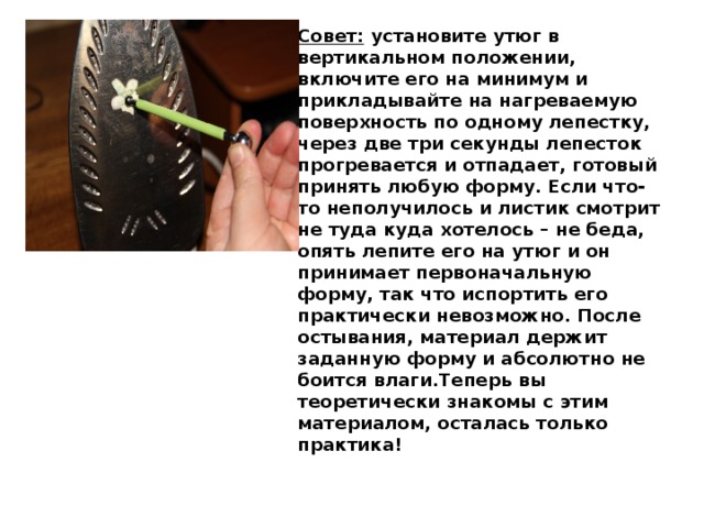 Совет:  установите утюг в вертикальном положении, включите его на минимум и прикладывайте на нагреваемую поверхность по одному лепестку, через две три секунды лепесток прогревается и отпадает, готовый принять любую форму. Если что-то неполучилось и листик смотрит не туда куда хотелось – не беда, опять лепите его на утюг и он принимает первоначальную форму, так что испортить его практически невозможно. После остывания, материал держит заданную форму и абсолютно не боится влаги.Теперь вы теоретически знакомы с этим материалом, осталась только практика! 