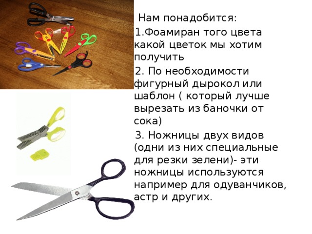  Нам понадобится:  1.Фоамиран того цвета какой цветок мы хотим получить  2. По необходимости фигурный дырокол или шаблон ( который лучше вырезать из баночки от сока)  3. Ножницы двух видов (одни из них специальные для резки зелени)- эти ножницы используются например для одуванчиков, астр и других. 