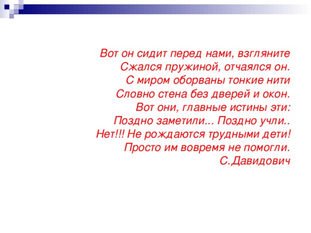 Вот он сидит перед нами, взгляните  Сжался пружиной, отчаялся он.  С миром оборваны тонкие нити  Словно стена без дверей и окон.  Вот они, главные истины эти:  Поздно заметили...  Поздно учли..  Нет!!! Не рождаются трудными дети!  Просто им вовремя не помогли.  С.Давидович   