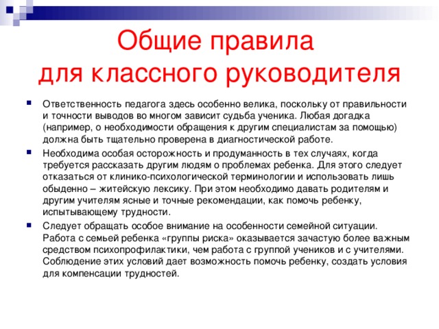 Общие правила  для классного руководителя Ответственность педагога здесь особенно велика, поскольку от правильности и точности выводов во многом зависит судьба ученика. Любая догадка (например, о необходимости обращения к другим специалистам за помощью) должна быть тщательно проверена в диагностической работе.  Необходима особая осторожность и продуманность в тех случаях, когда требуется рассказать другим людям о проблемах ребенка. Для этого следует отказаться от клинико-психологической терминологии и использовать лишь обыденно – житейскую лексику. При этом необходимо давать родителям и другим учителям ясные и точные рекомендации, как помочь ребенку, испытывающему трудности.  Следует обращать особое внимание на особенности семейной ситуации. Работа с семьей ребенка «группы риска» оказывается зачастую более важным средством психопрофилактики, чем работа с группой учеников и с учителями. Соблюдение этих условий дает возможность помочь ребенку, создать условия для компенсации трудностей.   