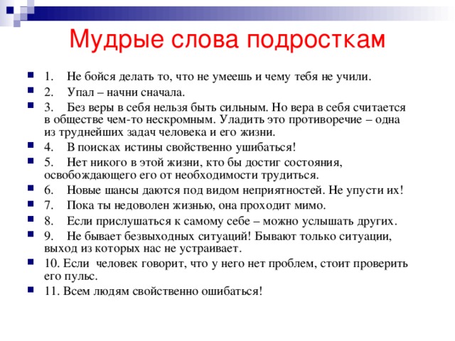 Мудрые слова подросткам   1.    Не бойся делать то, что не умеешь и чему тебя не учили. 2.    Упал – начни сначала. 3.    Без веры в себя нельзя быть сильным. Но вера в себя считается в обществе чем-то нескромным. Уладить это противоречие – одна из труднейших задач человека и его жизни. 4.    В поисках истины свойственно ушибаться! 5.    Нет никого в этой жизни, кто бы достиг состояния, освобождающего его от необходимости трудиться. 6.    Новые шансы даются под видом неприятностей. Не упусти их! 7.    Пока ты недоволен жизнью, она проходит мимо. 8.    Если прислушаться к самому себе – можно услышать других. 9.    Не бывает безвыходных ситуаций! Бывают только ситуации, выход из которых нас не устраивает. 10. Если  человек говорит, что у него нет проблем, стоит проверить его пульс. 11. Всем людям свойственно ошибаться! 
