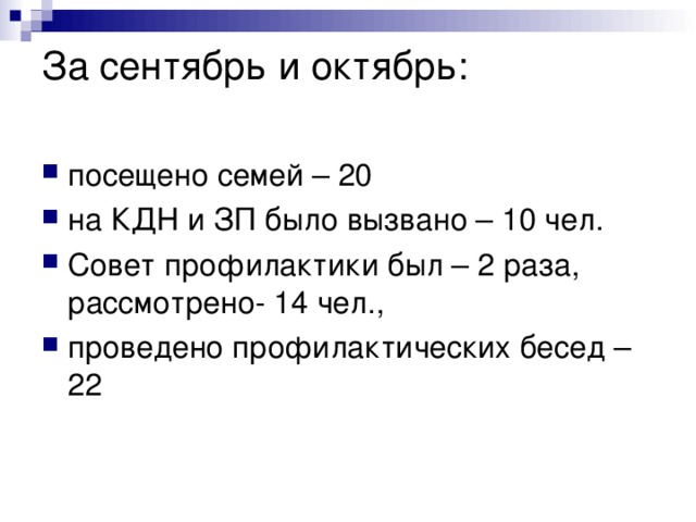 За сентябрь и октябрь:   посещено семей – 20 на КДН и ЗП было вызвано – 10 чел. Совет профилактики был – 2 раза, рассмотрено- 14 чел., проведено профилактических бесед – 22  