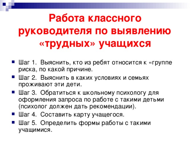   Работа классного руководителя по выявлению «трудных» учащихся   Шаг 1. Выяснить, кто из ребят относится к «группе риска, по какой причине. Шаг 2. Выяснить в каких условиях и семьях проживают эти дети. Шаг 3. Обратиться к школьному психологу для оформления запроса по работе с такими детьми (психолог должен дать рекомендации). Шаг 4. Составить карту учащегося. Шаг 5. Определить формы работы с такими учащимися. 