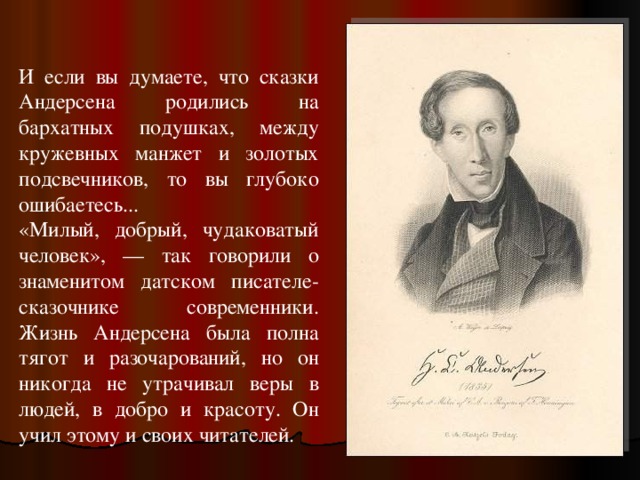 И если вы думаете, что сказки Андерсена родились на бархатных подушках, между кружевных манжет и золотых подсвечников, то вы глубоко ошибаетесь... «Милый, добрый, чудаковатый человек», — так говорили о знаменитом датском писателе-сказочнике современники. Жизнь Андерсена была полна тягот и разочарований, но он никогда не утрачивал веры в людей, в добро и красоту. Он учил этому и своих читателей. 