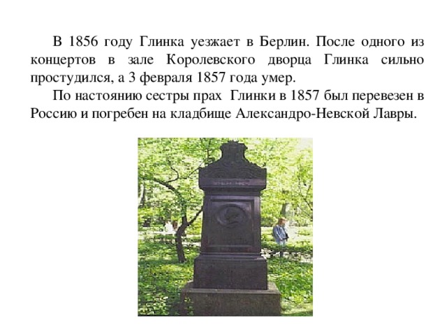  В 1856 году Глинка уезжает в Берлин. После одного из концертов в зале Королевского дворца Глинка сильно простудился, а 3 февраля 1857 года умер.  По настоянию сестры прах  Глинки в 1857 был перевезен в Россию и погребен на кладбище Александро-Невской Лавры. 