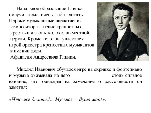  Начальное образование Глинка получил дома, очень любил читать. Первые музыкальные впечатления  композитора - пение крепостных  крестьян и звоны колоколов местной  церкви. Кроме того, он увлекался игрой оркестра крепостных музыкантов  в имении дяди,  Афанасия Андреевича Глинки.  Михаил Иванович обучался игре на скрипке и фортепиано и музыка оказывала на него столь сильное влияние, что однажды на замечание о рассеянности он заметил: «Что же делать?... Музыка — душа моя!» . 