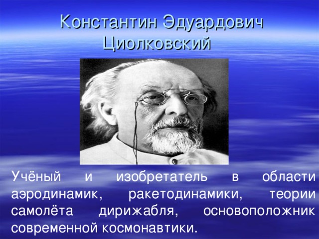   Константин Эдуардович Циолковский Учёный и изобретатель в области аэродинамик, ракетодинамики, теории самолёта дирижабля, основоположник современной космонавтики.  