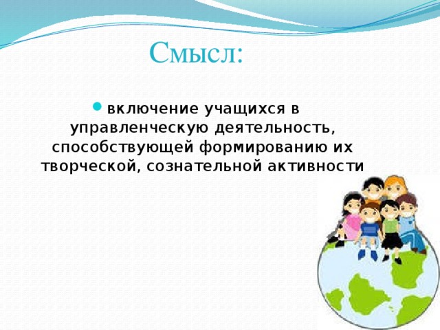 Смысл: включение учащихся в управленческую деятельность, способствующей формированию их творческой, сознательной активности 
