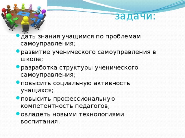 задачи: дать знания учащимся по проблемам самоуправления; развитие ученического самоуправления в школе; разработка структуры ученического самоуправления; повысить социальную активность учащихся; повысить профессиональную компетентность педагогов; овладеть новыми технологиями воспитания. 