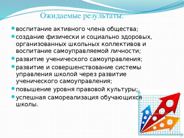 Ожидаемые результаты: воспитание активного члена общества; создание физически и социально здоровых, организованных школьных коллективов и воспитание самоуправляемой личности; развитие ученического самоуправления; развитие и совершенствование системы управления школой через развитие ученического самоуправления; повышение уровня правовой культуры; успешная самореализация обучающихся школы. 