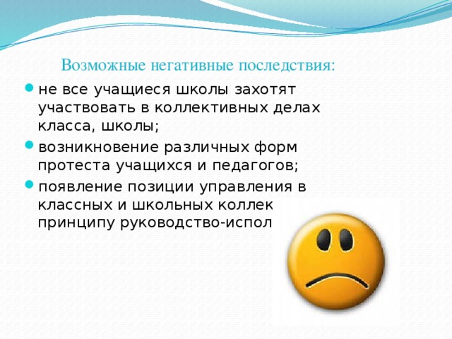 Возможные негативные последствия: не все учащиеся школы захотят участвовать в коллективных делах класса, школы; возникновение различных форм протеста учащихся и педагогов; появление позиции управления в классных и школьных коллективах по принципу руководство-исполнение.  