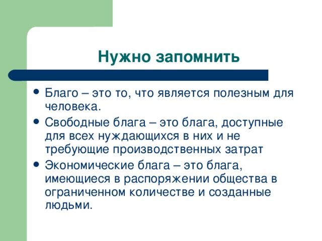 Нужно запомнить Благо – это то, что является полезным для человека. Свободные блага – это блага, доступные для всех нуждающихся в них и не требующие производственных затрат Экономические блага – это блага, имеющиеся в распоряжении общества в ограниченном количестве и созданные людьми. 