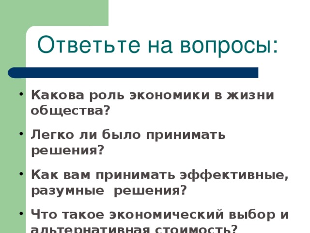 Ответьте на вопросы: Какова роль экономики в жизни общества? Легко ли было принимать  решения?  Как вам принимать эффективные, разумные решения?   Что такое экономический выбор и альтернативная стоимость?   