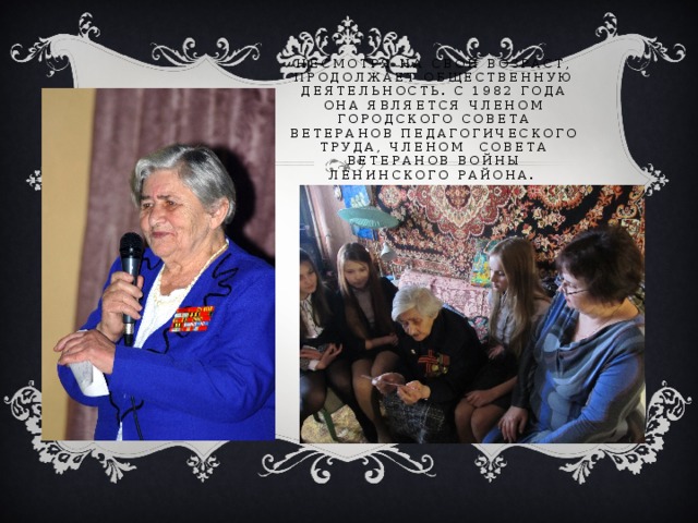 Несмотря на свой возраст, продолжает общественную деятельность. С 1982 года она является членом Городского совета ветеранов педагогического труда, членом Совета ветеранов войны Ленинского района. 