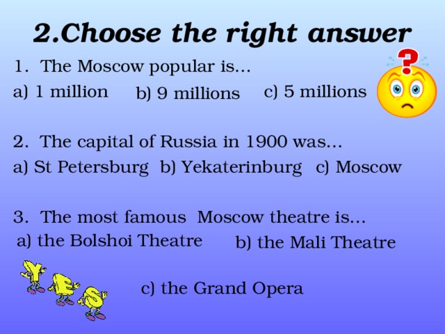 2. Choose the right answer 1. The Moscow popular is… a) 1 million  c) 5 millions 2. The capital of Russia in 1900 was… a) St Petersburg  c) Moscow 3. The most famous Moscow theatre is…  b) the Mali Theatre   c) the Grand Opera b) 9 millions  b) Yek а terinburg a) the Bolshoi Theatre 