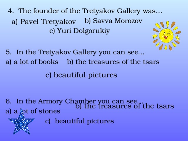  4. The founder of the Tretyakov Gallery was…  b) Savva Morozov  c) Yuri Dolgorukiy 5. In the Tretyakov Gallery you can see… a) a lot of books b) the treasures of the tsars  6. In the Armory Chamber you can see… a) a lot of stones  c) beautiful pictures a) Pavel Tretyakov c) beautiful pictures b) the treasures of the tsars 