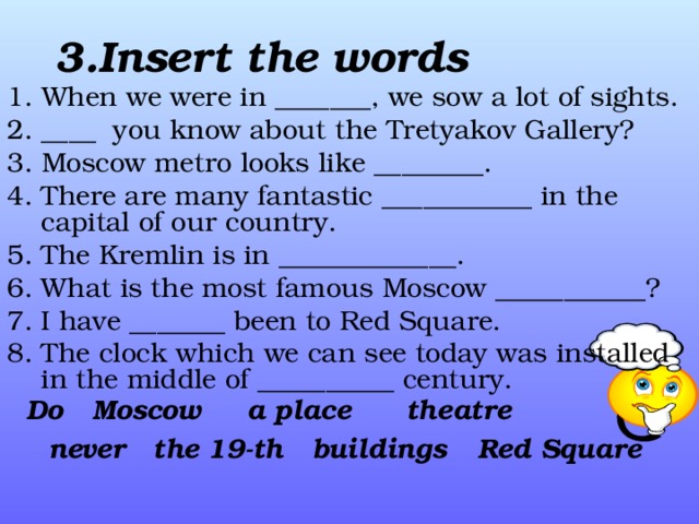 3. Insert the words  1. When we were in  ____ ___, we sow a  lot of sights . 2. ____ you know about  the  Tretyakov Gallery ? 3. Moscow metro looks like _____ ___ . 4. There are many fantastic ___ ________ in the capital of our country. 5. The Kremlin is in ______ _______ . 6. What is the most famous Moscow _____ ______ ? 7. I have _____ __ been to Red Square. 8. The clock which we can see today was installed in the middle of _____ _____ century.   Do Moscow a place theatre Red Square buildings the 19-th never 