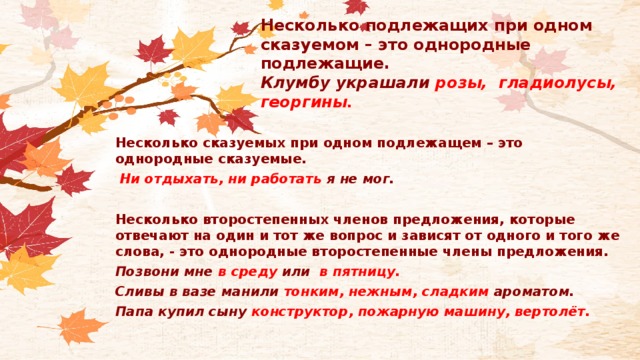 Несколько подлежащих при одном сказуемом – это однородные подлежащие.  Клумбу украшали розы, гладиолусы, георгины .   Несколько сказуемых при одном подлежащем – это однородные сказуемые.  Ни отдыхать, ни работать я не мог.  Несколько второстепенных членов предложения, которые отвечают на один и тот же вопрос и зависят от одного и того же слова, - это однородные второстепенные члены предложения. Позвони мне в среду или  в пятницу. Сливы в вазе манили тонким, нежным, сладким ароматом. Папа купил сыну конструктор, пожарную машину, вертолёт.  