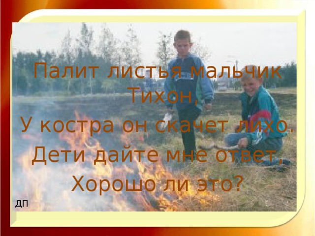 Палит листья мальчик Тихон, У костра он скачет лихо. Дети дайте мне ответ, Хорошо ли это?