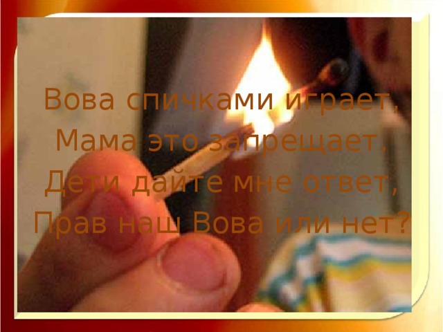 Вова спичками играет, Мама это запрещает. Дети дайте мне ответ, Прав наш Вова или нет?