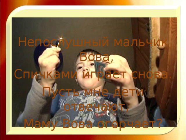 Непослушный мальчик Вова, Спичками играет снова. Пусть мне дети отвечают, Маму Вова огорчает?