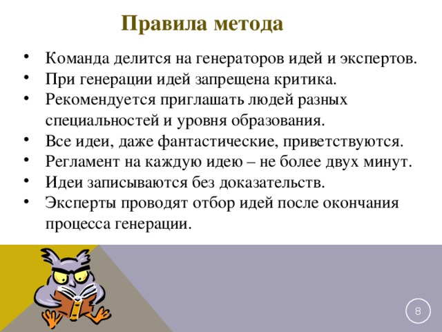 Правила метода Команда делится на генераторов идей и экспертов. При генерации идей запрещена критика. Рекомендуется приглашать людей разных специальностей и уровня образования. Все идеи, даже фантастические, приветствуются. Регламент на каждую идею – не более двух минут. Идеи записываются без доказательств. Эксперты проводят отбор идей после окончания процесса генерации. 2 