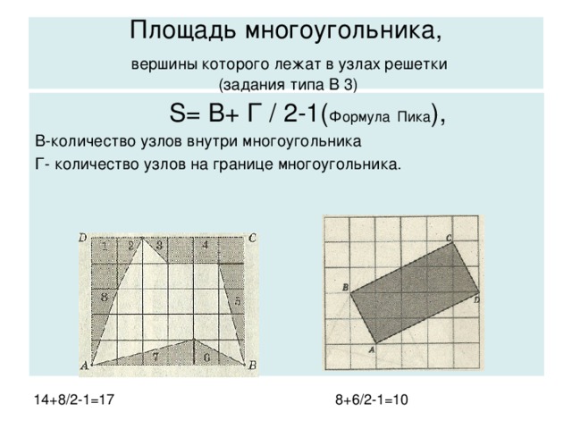 Площадь многоугольника,   вершины которого лежат в узлах решетки  (задания типа В 3)  S= В+ Г / 2-1( Формула  Пика ), В-количество узлов внутри многоугольника Г- количество узлов на границе многоугольника. 14+8/2-1=17 8+6/2-1=10 