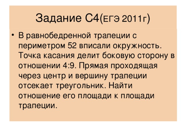 Задание С4( ЕГЭ 2011г ) В равнобедренной трапеции с периметром 52 вписали окружность. Точка касания делит боковую сторону в отношении 4:9. Прямая проходящая через центр и вершину трапеции отсекает треугольник. Найти отношение его площади к площади трапеции. 