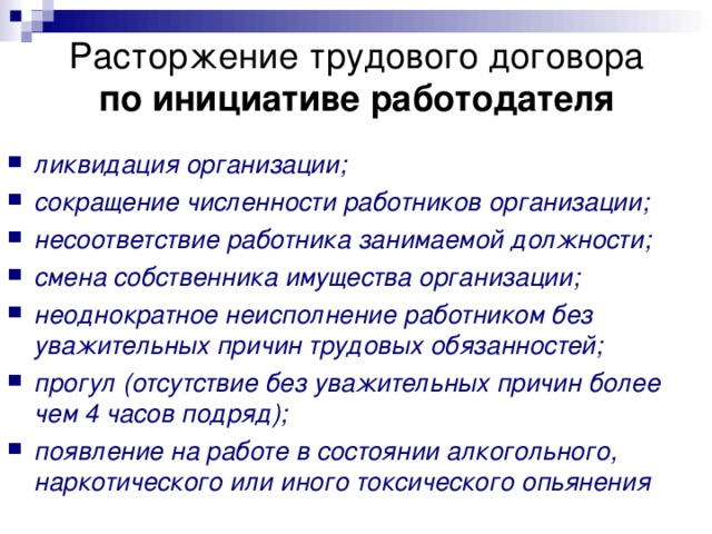 Расторжение трудового договора  по инициативе работодателя ликвидация организации; сокращение численности работников организации; несоответствие работника занимаемой должности; смена собственника имущества организации; неоднократное неисполнение работником без уважительных причин трудовых обязанностей; прогул (отсутствие без уважительных причин более чем 4 часов подряд); появление на работе в состоянии алкогольного, наркотического или иного токсического опьянения  