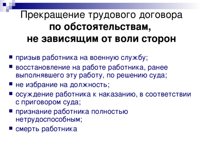 Прекращение трудового договора  по обстоятельствам,  не зависящим от воли сторон призыв работника на военную службу; восстановление на работе работника, ранее выполнявшего эту работу, по решению суда; не избрание на должность; осуждение работника к наказанию, в соответствии с приговором суда; признание работника полностью нетрудоспособным; смерть работника  