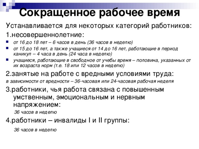 Сокращенное рабочее время Устанавливается для некоторых категорий работников: 1.несовершеннолетние: от 16 до 18 лет – 6 часов в день (36 часов в неделю) от 15 до 16 лет, а также учащиеся от 14 до 16 лет, работающие в период каникул – 4 часа в день (24 часа в неделю) учащиеся, работающие в свободное от учебы время – половина, указанных от их возраста норм (т.е. 18 или 12 часов в неделю) 2.занятые на работе с вредными условиями труда: в зависимости от вредности – 36-часовая или 24-часовая рабочая неделя 3.работники, чья работа связана с повышенным умственным, эмоциональным и нервным напряжением:  36 часов в неделю 4.работники – инвалиды I и II группы:  36 часов в неделю 