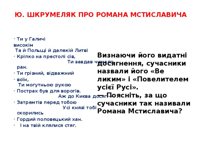 Ю. Шкрумеляк про Романа Мстиславича    Ти у Галичі високім                        Та й Польщі й далекій Литві Кріпко на престолі сів,                     Ти завдав чимало ран. Ти грізний, відважний воїн,    Ти могутньою рукою Пострах був для ворогів.                 Аж до Києва досяг — Затремтів перед тобою                      Усі князі тобі скорились Гордий половецький хан.               І на твій клялися стяг. Визнаючи його видатні досягнення, сучасники назвали його «Ве­ликим» і «Повелителем усієї Русі». — Поясніть, за що сучасники так називали Романа Мстисла­вича? 