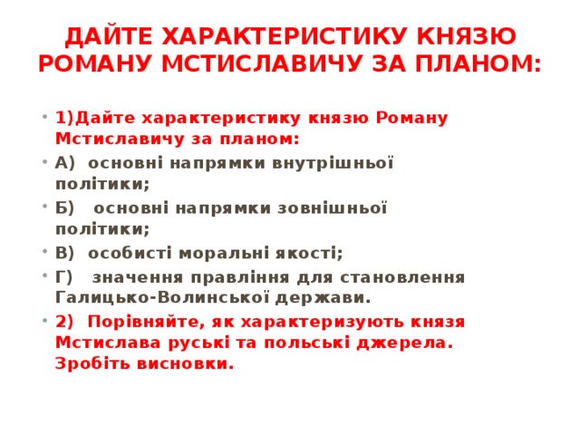 Дайте характеристику князю Роману Мстиславичу за пла­ном:   1)Дайте характеристику князю Роману Мстиславичу за пла­ном: А)  основні напрямки внутрішньої політики; Б)   основні напрямки зовнішньої політики; В) особисті моральні якості; Г)   значення правління для становлення Галицько-Волинської держави. 2)  Порівняйте, як характеризують князя Мстислава руські та польські джерела. Зробіть висновки. 