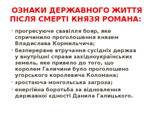 Ознаки державного життя після смерті князя Романа:  прогресуюче свавілля бояр, яке спричинило проголошення князем Владислава Кормильчича; безперервне втручання сусідніх держав у внутрішні справи західноукраїнських земель, яке привело до того, що королем Галичини було проголошено угорського королевича Коломана; зростаюча монгольська загроза; енергійна боротьба за відновлення державної єдності Данила Галицького. 