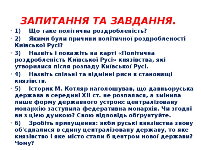 Запитання та завдання.   1)    Що таке політична роздробленість? 2)    Якими були причини політичної роздробленості Київської Русі? 3)    Назвіть і покажіть на карті «Політична роздробленість Київської Русі» князівства, які утворилися після розпаду Київської Русі. 4)    Назвіть спільні та відмінні риси в становищі князівств. 5)    Історик М. Котляр наголошував, що давньоруська держава в середині XII ст. не розпалася, а змінила лише форму державного устрою: централізовану монархію заступила федеративна монархія. Чи згодні ви з цією думкою? Свою відповідь обґрунтуйте. 6)    Зробіть припущення: якби руські князівства знову об'єдналися в єдину централізовану державу, то яке князівство і яке місто стали б центром нової держави? Чому? 