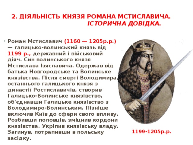 2. Діяльність князя Романа Мстиславича.  Історична довідка.   Роман Мстиславич (1160 — 1205р.р.) — галицько-волинський князь від 1199 р., державний і військовий діяч. Син волинського кня­зя Мстислава Ізяславича. Одержав від батька Новгородське та Волинське князівства. Після смерті Володимира, останнього галицького князя з династії Ростиславичів, створив Галицько-Волинське князівство, об'єднавши Галицьке князівство з Володимиро-Волинським. Пізніше включив Київ до сфери свого впливу. Розбивши половців, зміцнив кордони князівства. Укріпив князівську владу. Загинув, потрапивши в польську засідку.          1199-1205р.р. 