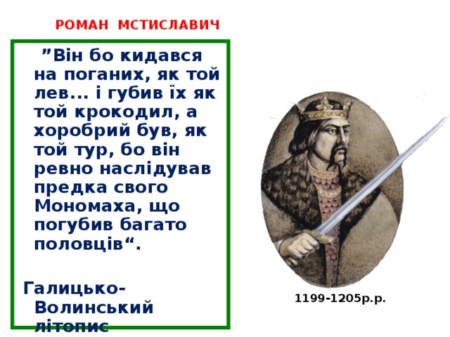 РОМАН МСТИСЛАВИЧ ” Він бо кидався на поганих, як той лев... і губив їх як той крокодил, а хоробрий був, як той тур, бо він ревно наслідував предка свого Мономаха, що погубив багато половців“. Галицько-Волинський літопис 1199-1205р.р. 