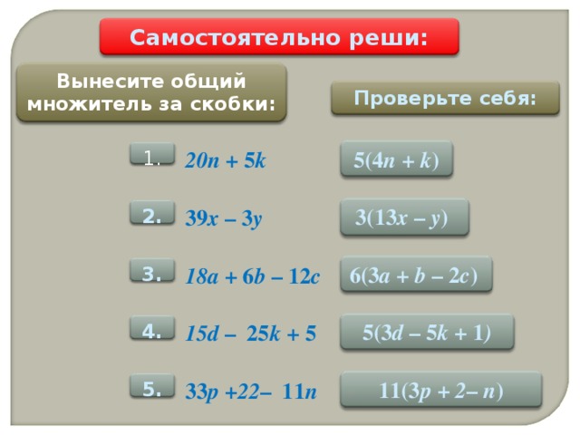 Самостоятельно реши: Вынесите общий множитель за скобки: Проверьте себя: 5 ( 4 n + k ) 20n + 5 k 1. 3(13 x –  y )  39 x – 3 y 2 . 6 ( 3 a + b – 2 c )  18a + 6 b – 12 c 3 . 5( 3 d – 5 k + 1 ) 15d – 25 k + 5 4 . 11(3 p + 2 –  n ) 33 p +22 – 11 n 5 .