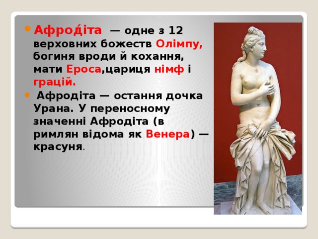 Афрод́́іта    — одне з 12 верховних божеств  Олімпу, богиня вроди й кохання, мати  Ероса ,цариця  німф  і  грацій.  Афродіта — остання дочка Урана. У переносному значенні Афродіта (в римлян відома як  Венера ) — красуня . 