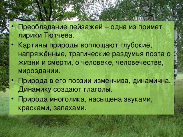 Дужнова Е.А. Преобладание пейзажей – одна из примет лирики Тютчева. Картины природы воплощают глубокие, напряжённые, трагические раздумья поэта о жизни и смерти, о человеке, человечестве, мироздании. Природа в его поэзии изменчива, динамична. Динамику создают глаголы. Природа многолика, насыщена звуками, красками, запахами. 