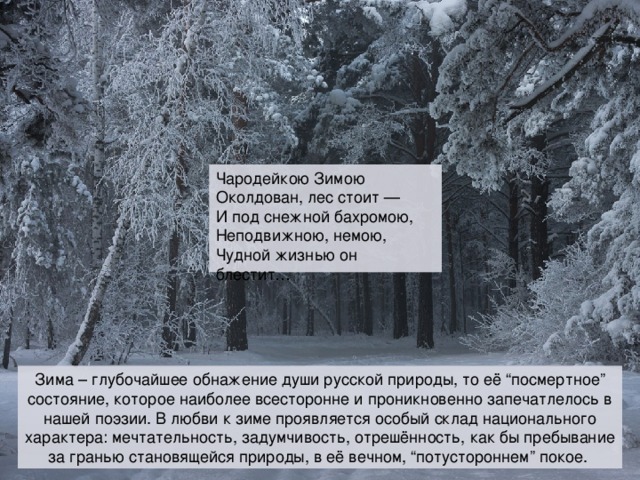 Чародейкою Зимою  Околдован, лес стоит —  И под снежной бахромою,  Неподвижною, немою,  Чудной жизнью он блестит… Зима – глубочайшее обнажение души русской природы, то её “посмертное” состояние, которое наиболее всесторонне и проникновенно запечатлелось в нашей поэзии. В любви к зиме проявляется особый склад национального характера: мечтательность, задумчивость, отрешённость, как бы пребывание за гранью становящейся природы, в её вечном, “потустороннем” покое.  