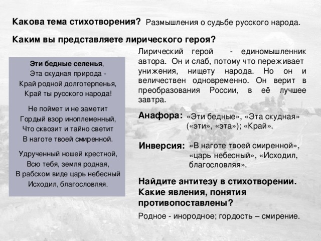 Дужнова Е.А. Какова тема стихотворения? Размышления о судьбе русского народа. Каким вы представляете лирического героя? Лирический герой - единомышленник автора. Он и слаб, потому что переживает унижения, нищету народа. Но он и величествен одновременно. Он верит в преобразования России, в её лучшее завтра. Эти бедные селенья ,  Эта скудная природа -  Край родной долготерпенья,  Край ты русского народа!  Не поймет и не заметит  Гордый взор иноплеменный,  Что сквозит и тайно светит  В наготе твоей смиренной.  Удрученный ношей крестной,  Всю тебя, земля родная,  В рабском виде царь небесный  Исходил, благословляя. Анафора: «Эти бедные», «Эта скудная» («эти», «эта»); «Край». Инверсия: «В наготе твоей смиренной», «царь небесный», «Исходил, благословляя». Найдите антитезу в стихотворении. Какие явления, понятия противопоставлены? Родное - инородное; гордость – смирение. 