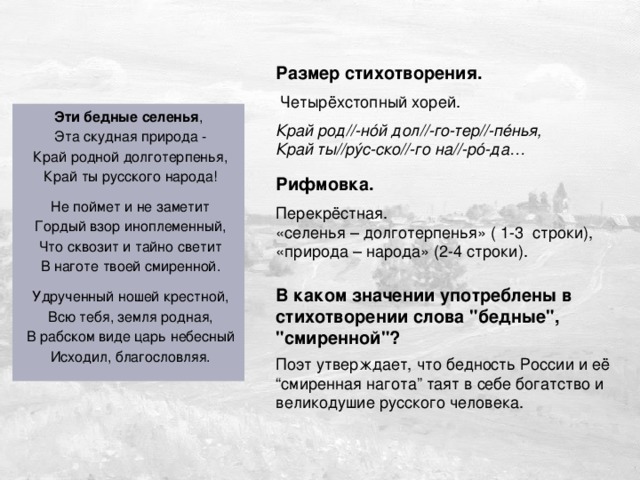 Дужнова Е.А. Размер стихотворения.  Четырёхстопный хорей. Край род//-нóй дол//-го-тер//-пéнья,  Край ты//рýс-ско//-го на//-рó-да… Эти бедные селенья ,  Эта скудная природа -  Край родной долготерпенья,  Край ты русского народа!  Не поймет и не заметит  Гордый взор иноплеменный,  Что сквозит и тайно светит  В наготе твоей смиренной.  Удрученный ношей крестной,  Всю тебя, земля родная,  В рабском виде царь небесный  Исходил, благословляя. Рифмовка. Перекрёстная. «селенья – долготерпенья» ( 1-3 строки), «природа – народа» (2-4 строки). В каком значении употреблены в стихотворении слова 