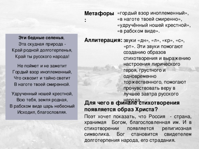 Дужнова Е.А. Метафоры: «гордый взор иноплеменный», «в наготе твоей смиренно», «удручённый ношей крестной», «в рабском виде». Эти бедные селенья ,  Эта скудная природа -  Край родной долготерпенья,  Край ты русского народа!  Не поймет и не заметит  Гордый взор иноплеменный,  Что сквозит и тайно светит  В наготе твоей смиренной.  Удрученный ношей крестной,  Всю тебя, земля родная,  В рабском виде царь небесный  Исходил, благословляя. Аллитерация: звуки «дн», «л», «кр», «с», «рт». Эти звуки помогают созданию образов стихотворения и выражению настроения лирического героя, грустного и одновременно торжественного, помогают прочувствовать веру в лучшее завтра русского народа. Для чего в финале стихотворения появляется образ Христа? Поэт хочет показать, что Россия - страна, хранимая Богом, благословленная им. И в стихотворении появляется религиозная символика. Бог становится свидетелем долготерпения народа, его страдания. 