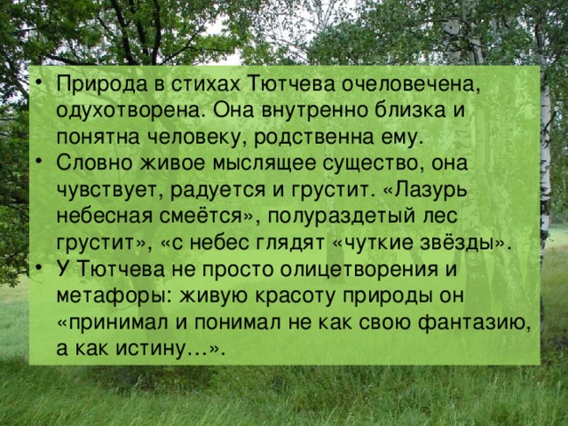 Природа в стихах Тютчева очеловечена, одухотворена. Она внутренно близка и понятна человеку, родственна ему. Словно живое мыслящее существо, она чувствует, радуется и грустит. «Лазурь небесная смеётся», полураздетый лес грустит», «с небес глядят «чуткие звёзды». У Тютчева не просто олицетворения и метафоры: живую красоту природы он «принимал и понимал не как свою фантазию, а как истину…». 