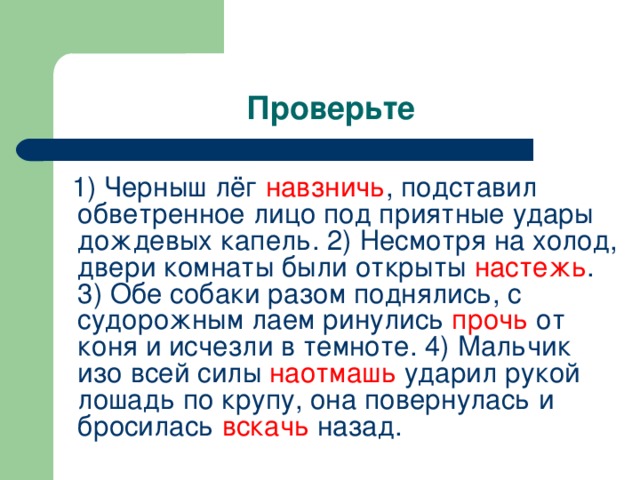 1) Черныш лёг навзничь , подставил обветренное лицо под приятные удары дождевых капель. 2) Несмотря на холод, двери комнаты были открыты настежь . 3) Обе собаки разом поднялись, с судорожным лаем ринулись прочь от коня и исчезли в темноте. 4) Мальчик изо всей силы наотмашь ударил рукой лошадь по крупу, она повернулась и бросилась вскачь назад.