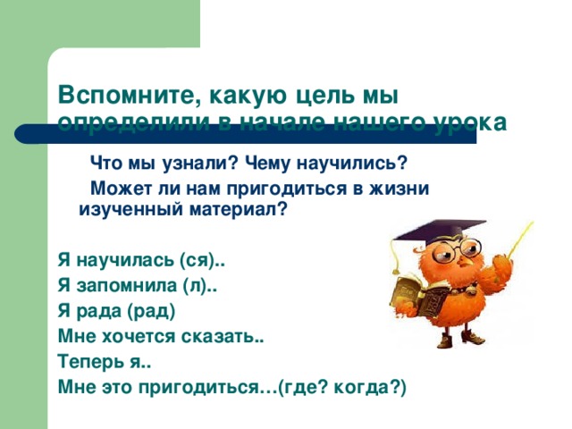 Вспомните, какую цель мы определили в начале нашего урока    Что мы узнали? Чему научились?  Может ли нам пригодиться в жизни изученный материал?  Я научилась (ся).. Я запомнила (л).. Я рада (рад) Мне хочется сказать.. Теперь я.. Мне это пригодиться…(где? когда?)