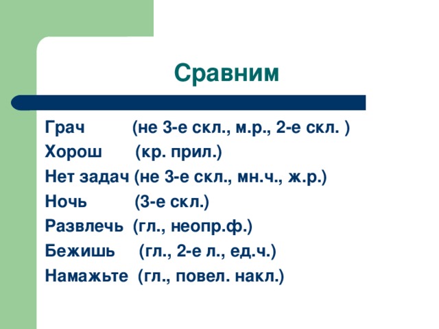 Сравним Грач (не 3-е скл., м.р., 2-е скл. ) Хорош (кр. прил.) Нет задач (не 3-е скл., мн.ч., ж.р.) Ночь (3-е скл.) Развлечь (гл., неопр.ф.) Бежишь (гл., 2-е л., ед.ч.) Намажьте (гл., повел. накл.)