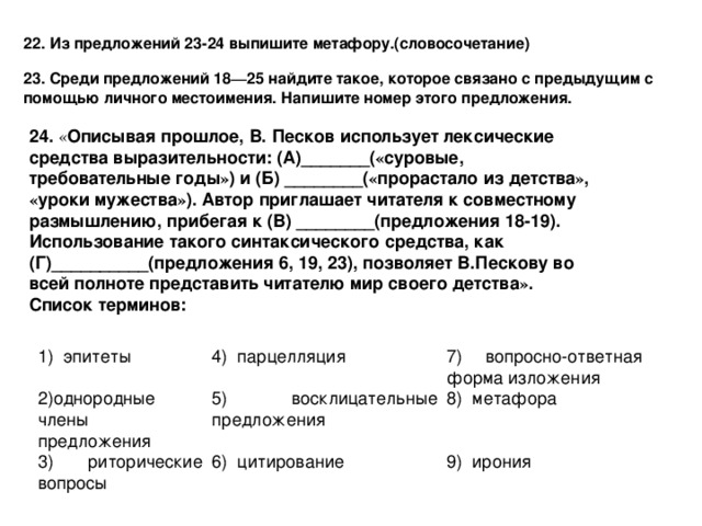 22. Из предложений 23-24 выпишите метафору.(словосочетание) 23.  Среди предложений 18 — 25 найдите такое, которое связано с предыдущим с помощью личного местоимения. Напишите номер этого предложения.  24.  « Описывая прошлое, В. Песков использует лексические средства выразительности: (А)_______( « суровые, требовательные годы » ) и (Б) ________( « прорастало из детства » , « уроки мужества » ). Автор приглашает читателя к совместному размышлению, прибегая к (В) ________(предложения 18-19). Использование такого синтаксического средства, как (Г)__________(предложения 6, 19, 23), позволяет В.Пескову во всей полноте представить читателю мир своего детства » . Список терминов:  1) эпитеты 2)однородные члены предложения 4) парцелляция 7) вопросно-ответная форма изложения 5) восклицательные предложения 3) риторические вопросы 8) метафора 6) цитирование 9) ирония 